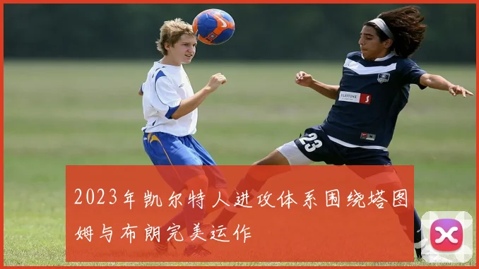 2023年凯尔特人进攻体系围绕塔图姆与布朗完美运作