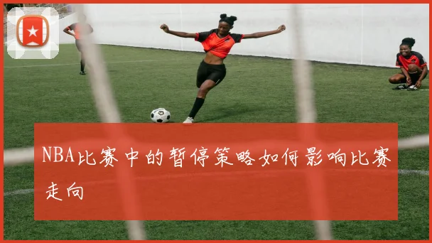 NBA比赛中的暂停策略如何影响比赛走向
