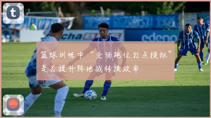 篮球训练中“全场跑位打点模拟”是否提升阵地战转换效率