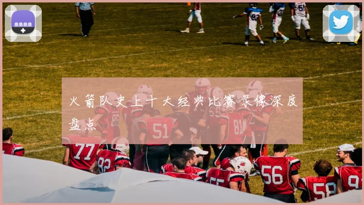 火箭队史上十大经典比赛录像深度盘点