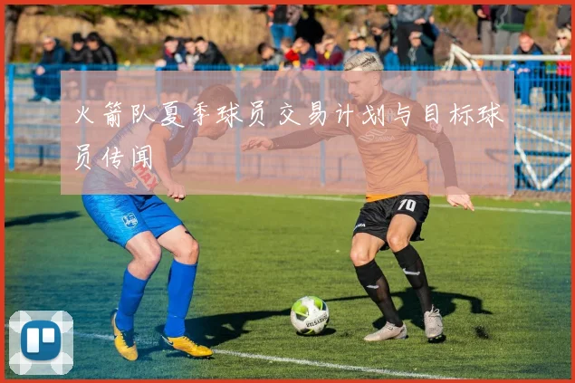 火箭队夏季球员交易计划与目标球员传闻