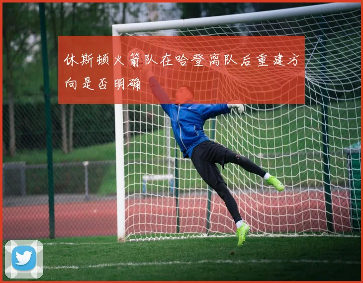 休斯顿火箭队在哈登离队后重建方向是否明确