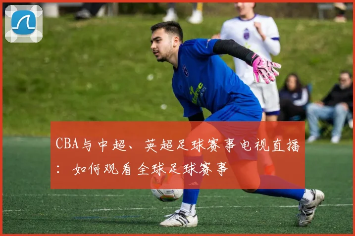CBA与中超、英超足球赛事电视直播:如何观看全球足球赛事
