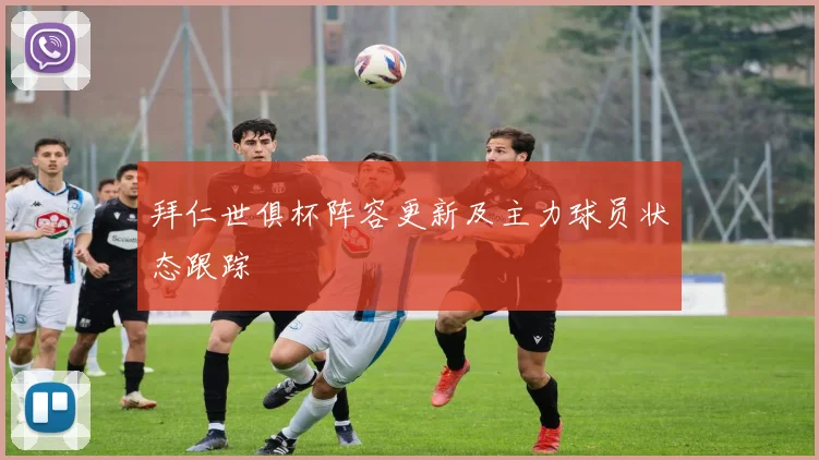 拜仁世俱杯阵容更新及主力球员状态跟踪