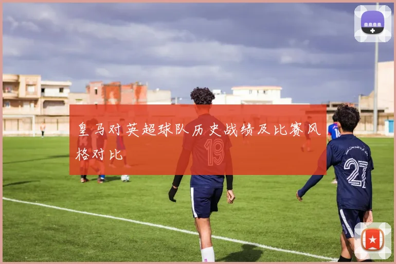 皇马对英超球队历史战绩及比赛风格对比